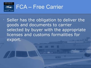 FCA – Free Carrier

•
    Seller has the obligation to deliver the
    goods and documents to carrier
    selected by buyer with the appropriate
    licenses and customs formalities for
    export.
 