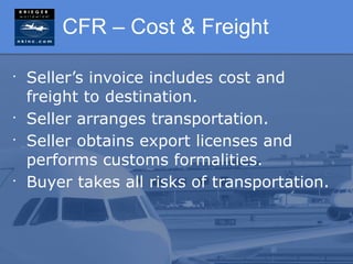 CFR – Cost & Freight

•
    Seller’s invoice includes cost and
    freight to destination.
•
    Seller arranges transportation.
•
    Seller obtains export licenses and
    performs customs formalities.
•
    Buyer takes all risks of transportation.
 