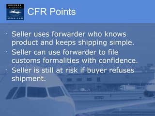 CFR Points

•
    Seller uses forwarder who knows
    product and keeps shipping simple.
•
    Seller can use forwarder to file
    customs formalities with confidence.
•
    Seller is still at risk if buyer refuses
    shipment.
 