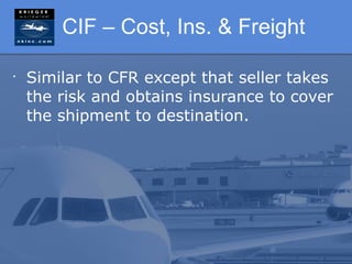 CIF – Cost, Ins. & Freight

•
    Similar to CFR except that seller takes
    the risk and obtains insurance to cover
    the shipment to destination.
 
