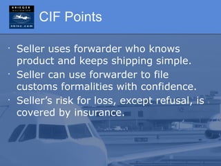 CIF Points

•
    Seller uses forwarder who knows
    product and keeps shipping simple.
•
    Seller can use forwarder to file
    customs formalities with confidence.
•
    Seller’s risk for loss, except refusal, is
    covered by insurance.
 