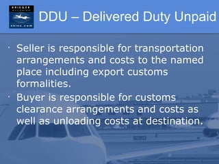 DDU – Delivered Duty Unpaid

•
    Seller is responsible for transportation
    arrangements and costs to the named
    place including export customs
    formalities.
•
    Buyer is responsible for customs
    clearance arrangements and costs as
    well as unloading costs at destination.
 