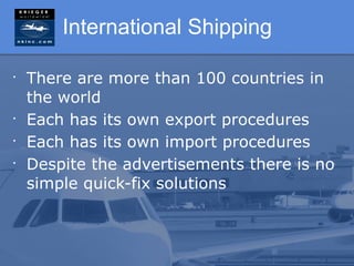 International Shipping

•
    There are more than 100 countries in
    the world
•
    Each has its own export procedures
•
    Each has its own import procedures
•
    Despite the advertisements there is no
    simple quick-fix solutions
 