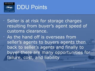 DDU Points

•
    Seller is at risk for storage charges
    resulting from buyer’s agent speed of
    customs clearance.
•
    As the hand off is overseas from
    seller’s agents to buyers agents then
    back to seller’s agents and finally to
    buyer there are many opportunities for
    failure, cost, and liability
 