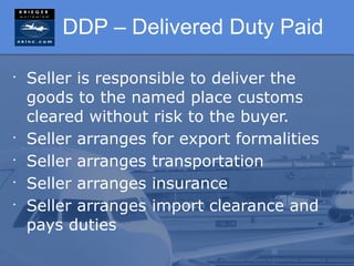 DDP – Delivered Duty Paid

•
    Seller is responsible to deliver the
    goods to the named place customs
    cleared without risk to the buyer.
•
    Seller arranges for export formalities
•
    Seller arranges transportation
•
    Seller arranges insurance
•
    Seller arranges import clearance and
    pays duties
 