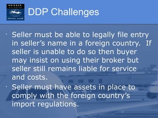 DDP Challenges

•
    Seller must be able to legally file entry
    in seller’s name in a foreign country. If
    seller is unable to do so then buyer
    may insist on using their broker but
    seller still remains liable for service
    and costs.
•
    Seller must have assets in place to
    comply with the foreign country’s
    import regulations.
 