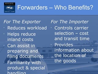 Forwarders – Who Benefits?

For The Exporter    For The Importer
•
  Reduces workload • Controls carrier
•
  Helps reduce        selection – cost
  inland costs        and transit time
•
  Can assist in     •
                      Provides
  preparing and       information about
  filing documents    the location of
•
  Familiarity with    the goods
  product & special
 