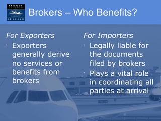 Brokers – Who Benefits?

For Exporters        For Importers
•
  Exporters          •
                       Legally liable for
  generally derive     the documents
  no services or       filed by brokers
  benefits from      •
                       Plays a vital role
  brokers              in coordinating all
                       parties at arrival
 