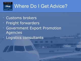 Where Do I Get Advice?

•
    Customs brokers
•
    Freight forwarders
•
    Government Export Promotion
    Agencies
•
    Logistics consultants
 