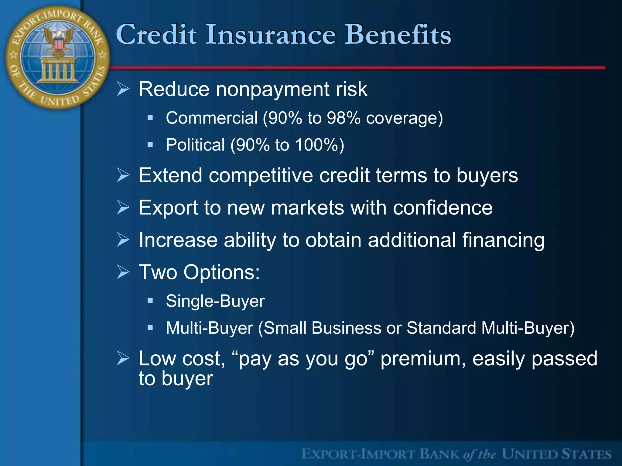 Credit Insurance Benefits
 Reduce nonpayment risk
    Commercial (90% to 98% coverage)
    Political (90% to 100%)
 Extend competitive credit terms to buyers
 Export to new markets with confidence
 Increase ability to obtain additional financing
 Two Options:
    Single-Buyer
    Multi-Buyer (Small Business or Standard Multi-Buyer)
 Low cost, “pay as you go” premium, easily passed
  to buyer
 