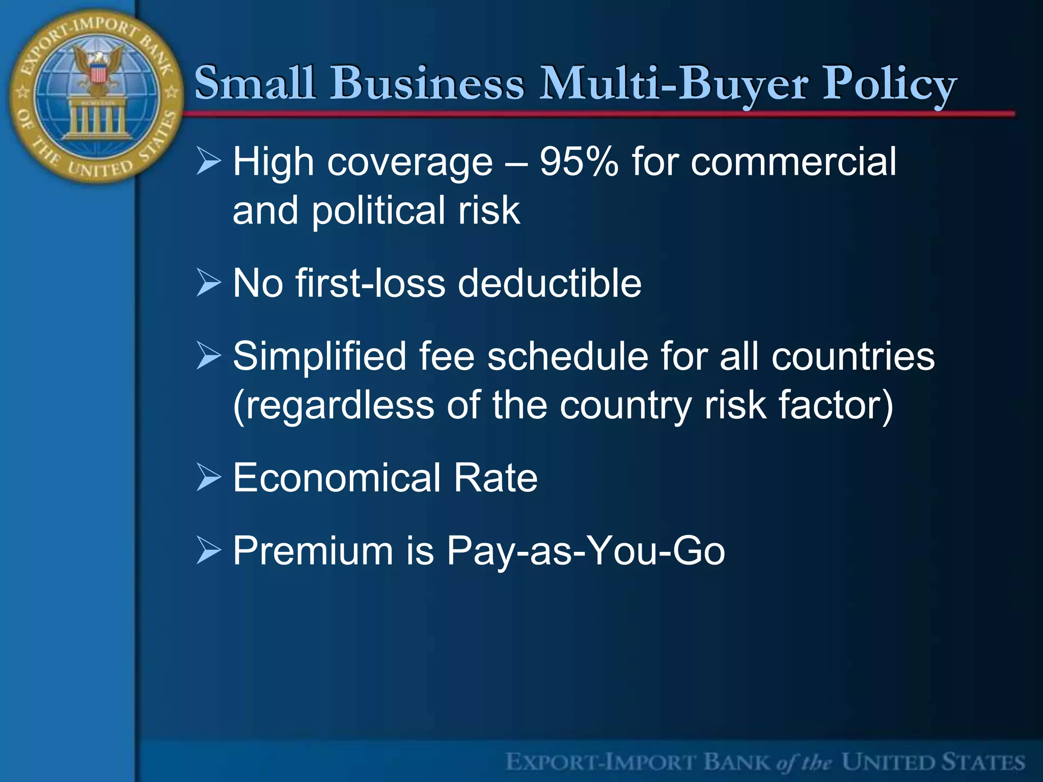 Small Business Multi-Buyer Policy
 High coverage – 95% for commercial
  and political risk
 No first-loss deductible
 Simplified fee schedule for all countries
  (regardless of the country risk factor)
 Economical Rate
 Premium is Pay-as-You-Go
 