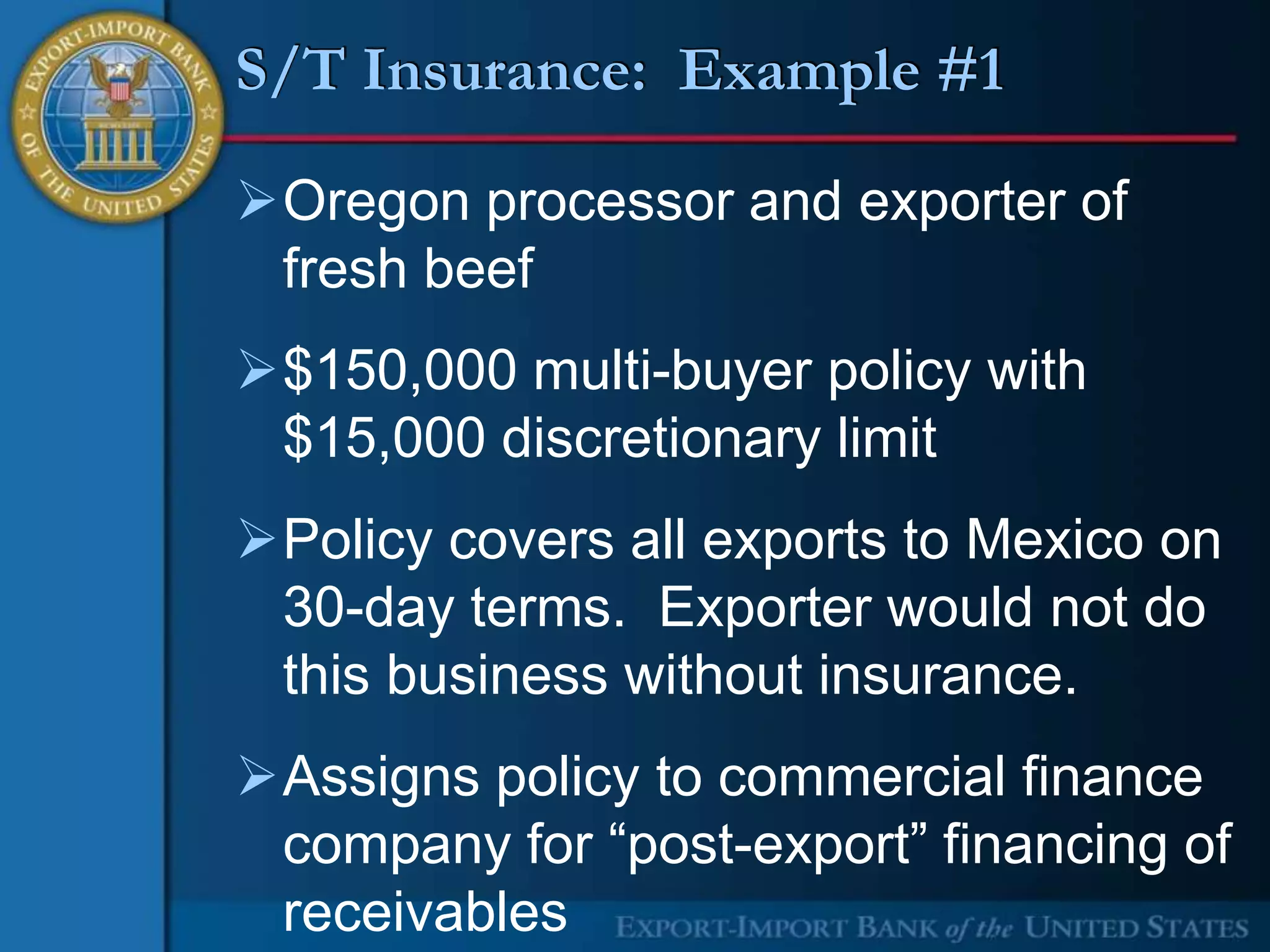 S/T Insurance: Example #1

Oregon processor and exporter of
 fresh beef
$150,000 multi-buyer policy with
 $15,000 discretionary limit
Policy covers all exports to Mexico on
 30-day terms. Exporter would not do
 this business without insurance.
Assigns policy to commercial finance
 company for “post-export” financing of
 receivables
 