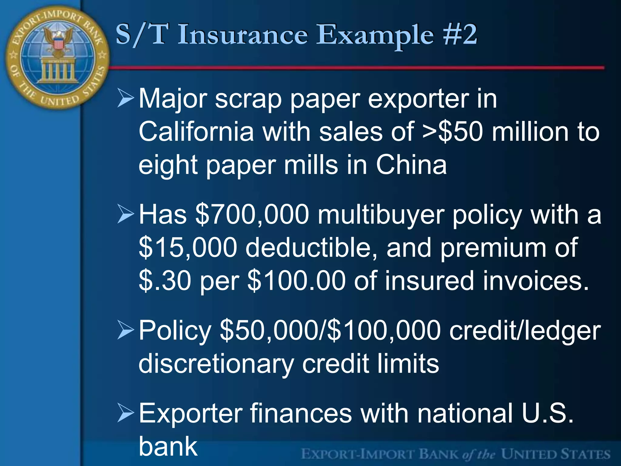 S/T Insurance Example #2

Major scrap paper exporter in
 California with sales of >$50 million to
 eight paper mills in China
Has $700,000 multibuyer policy with a
 $15,000 deductible, and premium of
 $.30 per $100.00 of insured invoices.
Policy $50,000/$100,000 credit/ledger
 discretionary credit limits
Exporter finances with national U.S.
 bank
 
