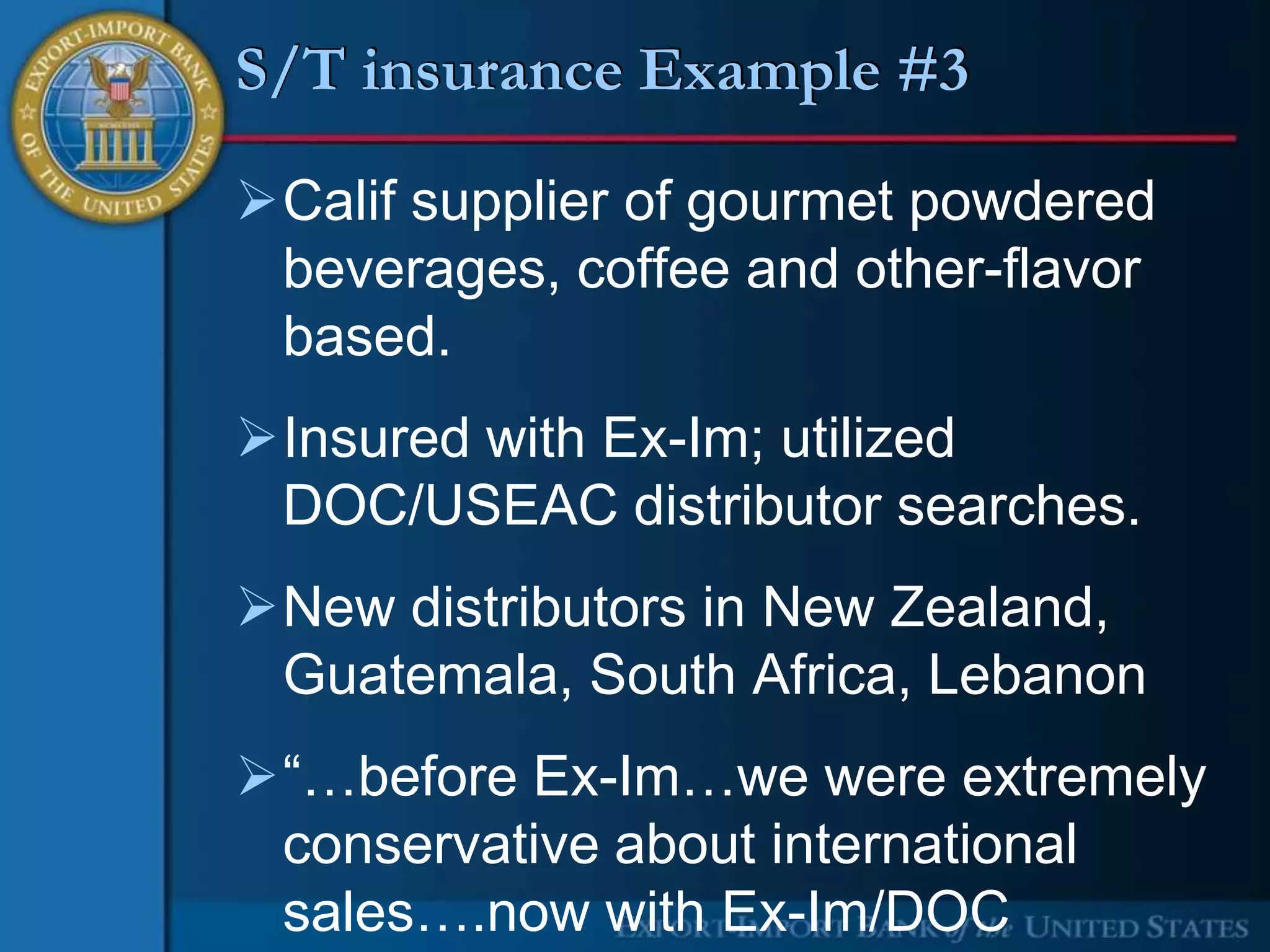 S/T insurance Example #3

Calif supplier of gourmet powdered
 beverages, coffee and other-flavor
 based.
Insured with Ex-Im; utilized
 DOC/USEAC distributor searches.
New distributors in New Zealand,
 Guatemala, South Africa, Lebanon
“…before Ex-Im…we were extremely
 conservative about international
 sales….now with Ex-Im/DOC
 