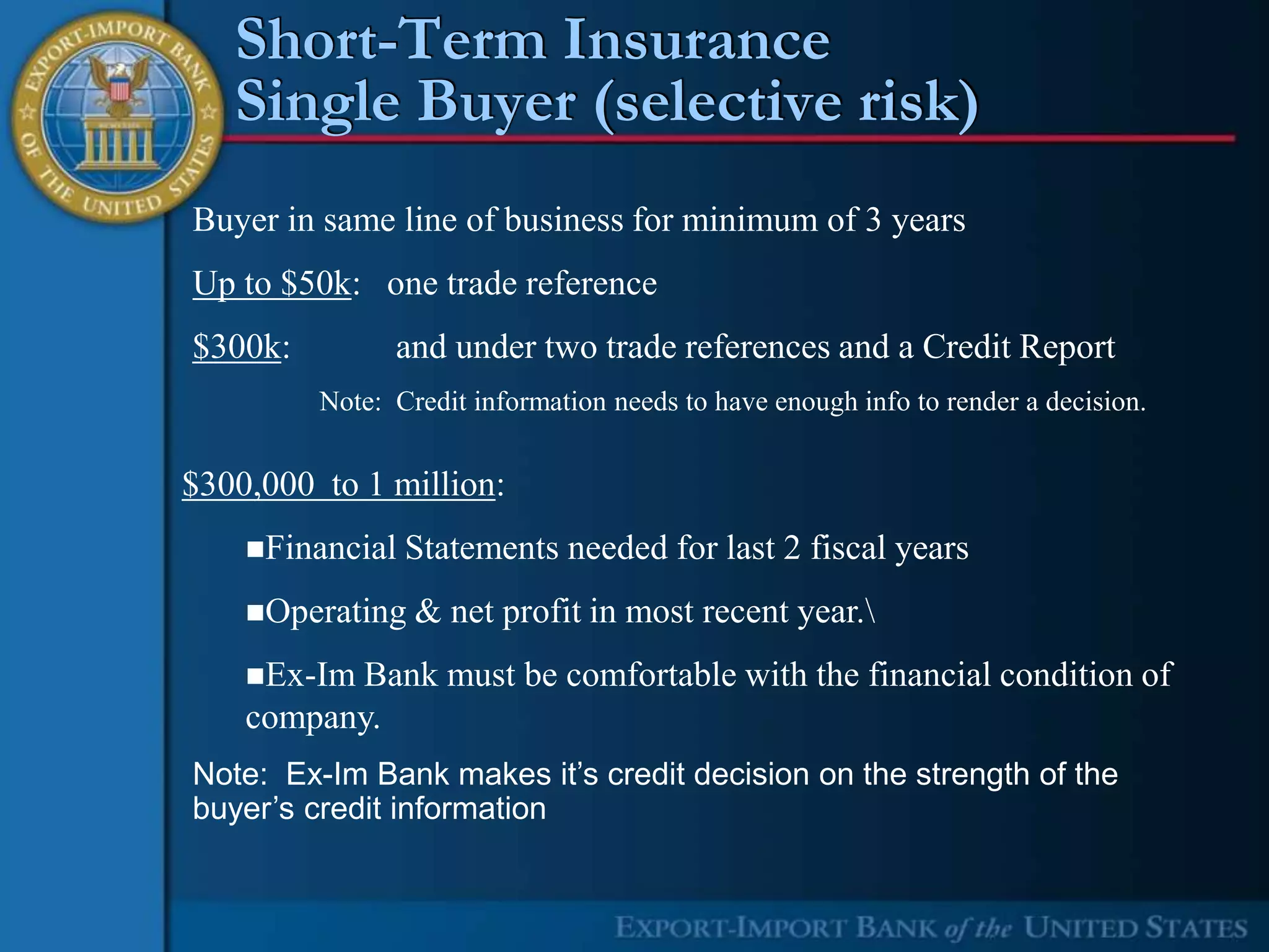Short-Term Insurance
   Single Buyer (selective risk)
Buyer in same line of business for minimum of 3 years
Up to $50k: one trade reference
$300k:         and under two trade references and a Credit Report
         Note: Credit information needs to have enough info to render a decision.


$300,000 to 1 million:
    Financial   Statements needed for last 2 fiscal years
    Operating   & net profit in most recent year.
    Ex-ImBank must be comfortable with the financial condition of
    company.
Note: Ex-Im Bank makes it’s credit decision on the strength of the
buyer’s credit information
 