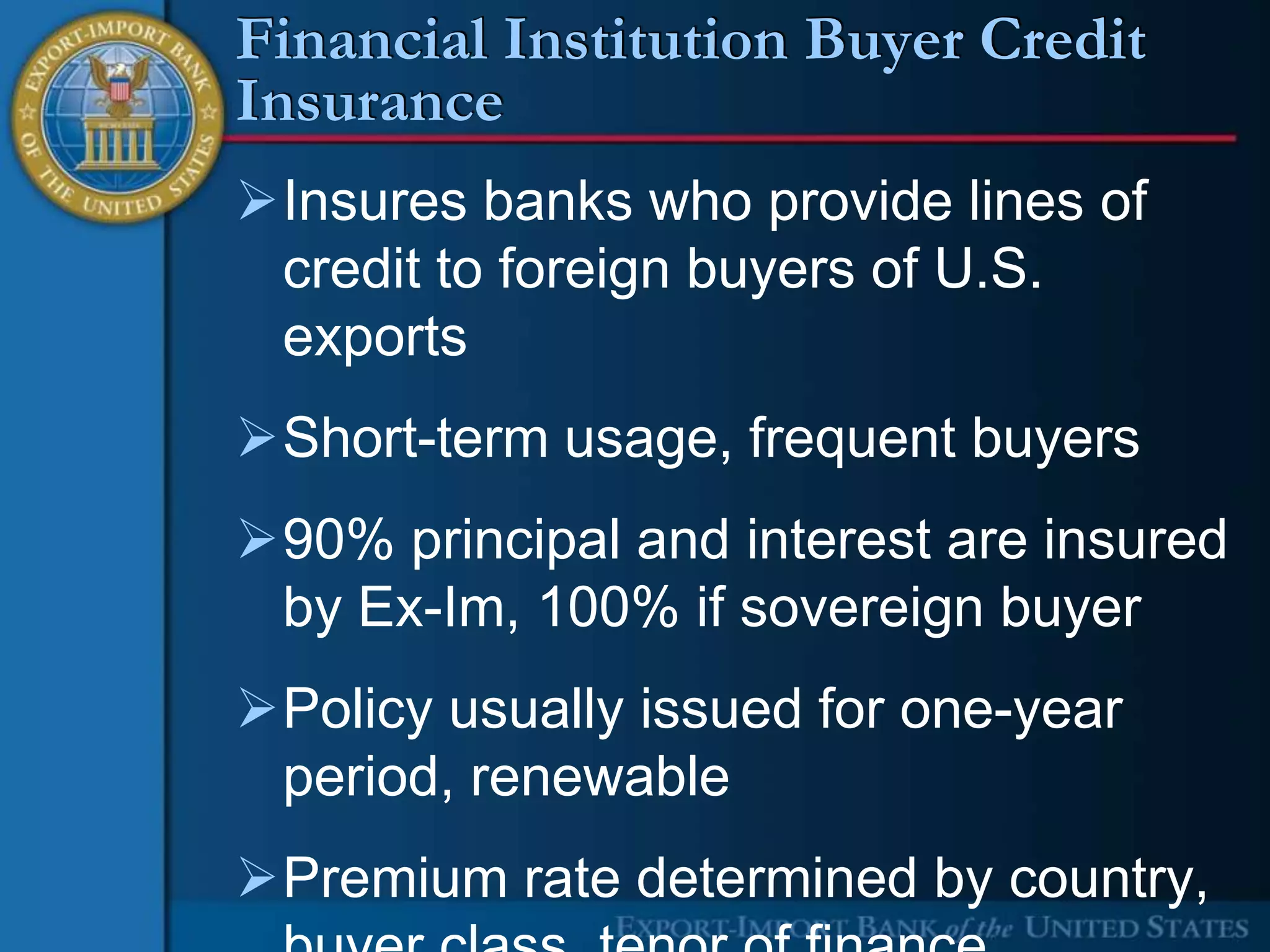 Financial Institution Buyer Credit
Insurance
Insures banks who provide lines of
 credit to foreign buyers of U.S.
 exports
Short-term usage, frequent buyers
90% principal and interest are insured
 by Ex-Im, 100% if sovereign buyer
Policy usually issued for one-year
 period, renewable
Premium rate determined by country,
 