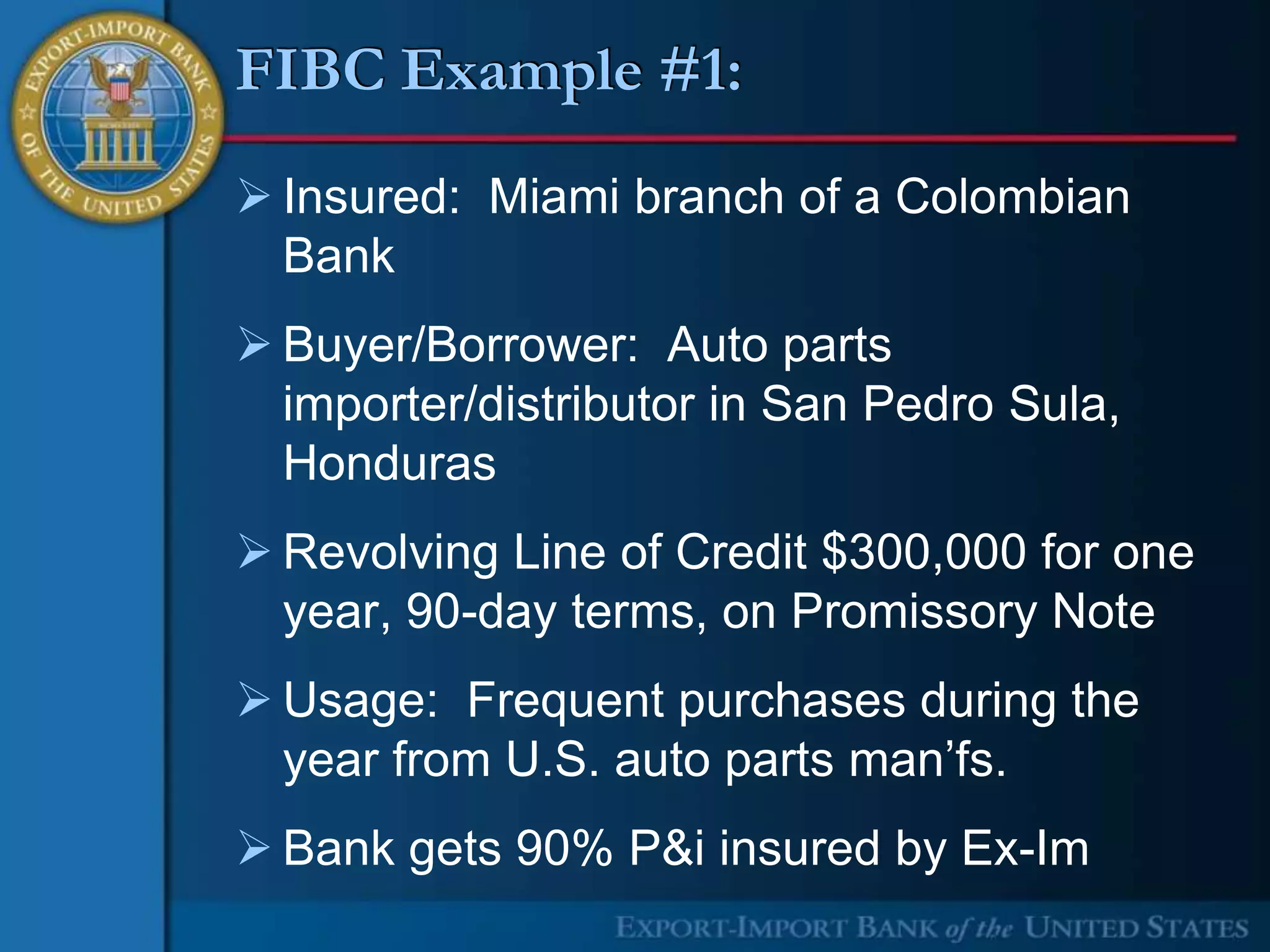 FIBC Example #1:
 Insured: Miami branch of a Colombian
  Bank
 Buyer/Borrower: Auto parts
  importer/distributor in San Pedro Sula,
  Honduras
 Revolving Line of Credit $300,000 for one
  year, 90-day terms, on Promissory Note
 Usage: Frequent purchases during the
  year from U.S. auto parts man’fs.
 Bank gets 90% P&i insured by Ex-Im
 