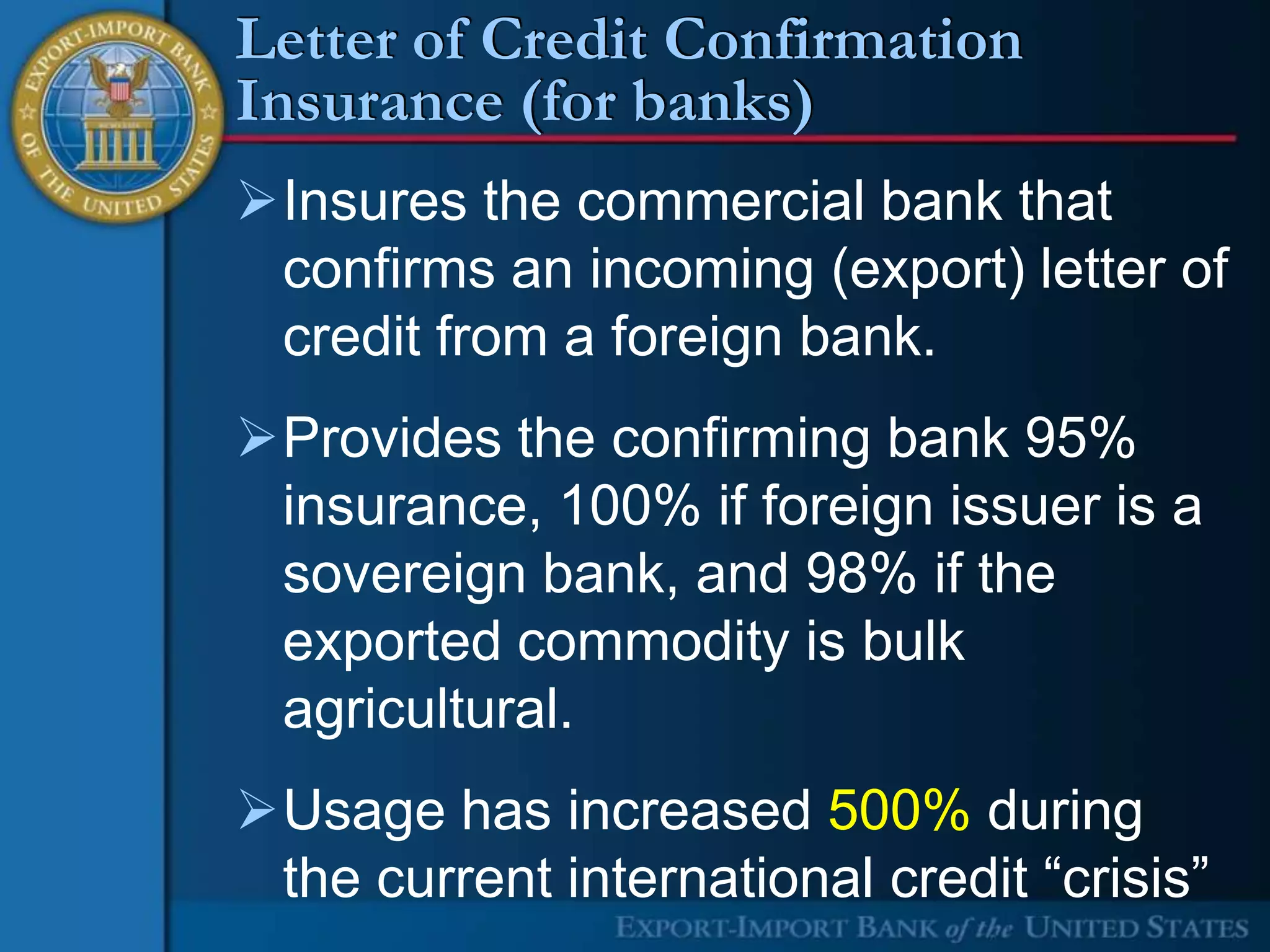 Letter of Credit Confirmation
Insurance (for banks)
Insures the commercial bank that
 confirms an incoming (export) letter of
 credit from a foreign bank.
Provides the confirming bank 95%
 insurance, 100% if foreign issuer is a
 sovereign bank, and 98% if the
 exported commodity is bulk
 agricultural.
Usage has increased 500% during
 the current international credit “crisis”
 