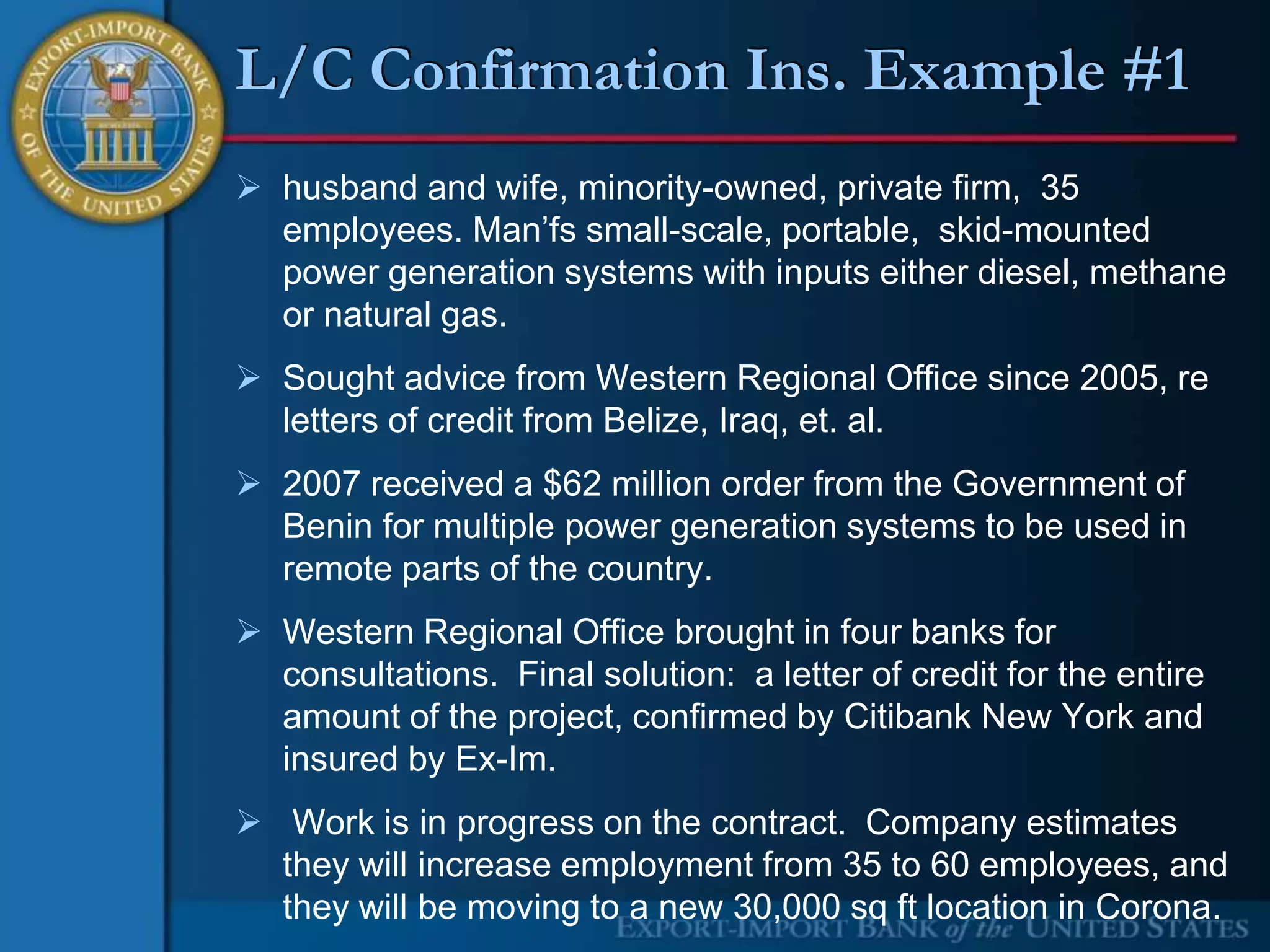 L/C Confirmation Ins. Example #1
 husband and wife, minority-owned, private firm, 35
  employees. Man’fs small-scale, portable, skid-mounted
  power generation systems with inputs either diesel, methane
  or natural gas.
 Sought advice from Western Regional Office since 2005, re
  letters of credit from Belize, Iraq, et. al.
 2007 received a $62 million order from the Government of
  Benin for multiple power generation systems to be used in
  remote parts of the country.
 Western Regional Office brought in four banks for
  consultations. Final solution: a letter of credit for the entire
  amount of the project, confirmed by Citibank New York and
  insured by Ex-Im.
 Work is in progress on the contract. Company estimates
  they will increase employment from 35 to 60 employees, and
  they will be moving to a new 30,000 sq ft location in Corona.
 