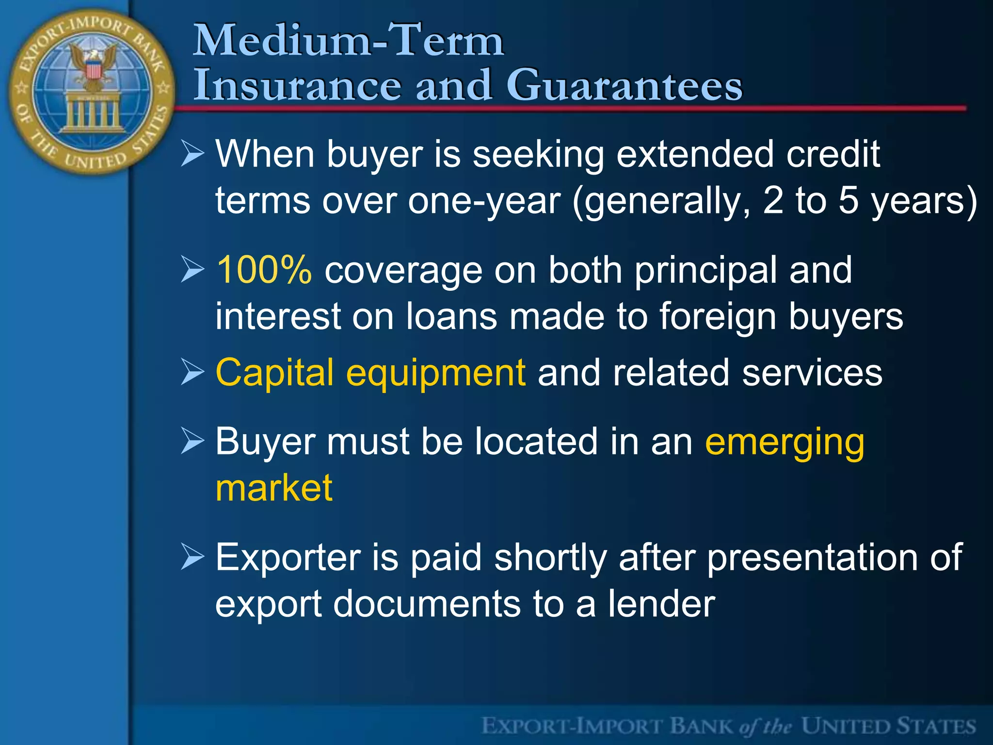 Medium-Term
Insurance and Guarantees
 When buyer is seeking extended credit
  terms over one-year (generally, 2 to 5 years)
 100% coverage on both principal and
  interest on loans made to foreign buyers
 Capital equipment and related services
 Buyer must be located in an emerging
  market
 Exporter is paid shortly after presentation of
  export documents to a lender
 