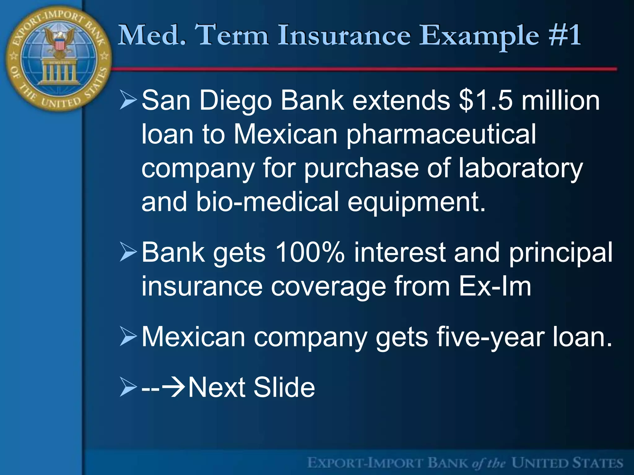Med. Term Insurance Example #1

San Diego Bank extends $1.5 million
 loan to Mexican pharmaceutical
 company for purchase of laboratory
 and bio-medical equipment.
Bank gets 100% interest and principal
 insurance coverage from Ex-Im
Mexican company gets five-year loan.
--Next Slide
 