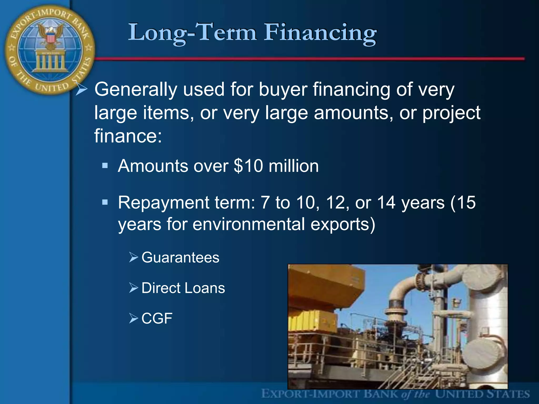 Long-Term Financing

 Generally used for buyer financing of very
  large items, or very large amounts, or project
  finance:
    Amounts over $10 million

    Repayment term: 7 to 10, 12, or 14 years (15
     years for environmental exports)
       Guarantees

       Direct Loans

       CGF
 