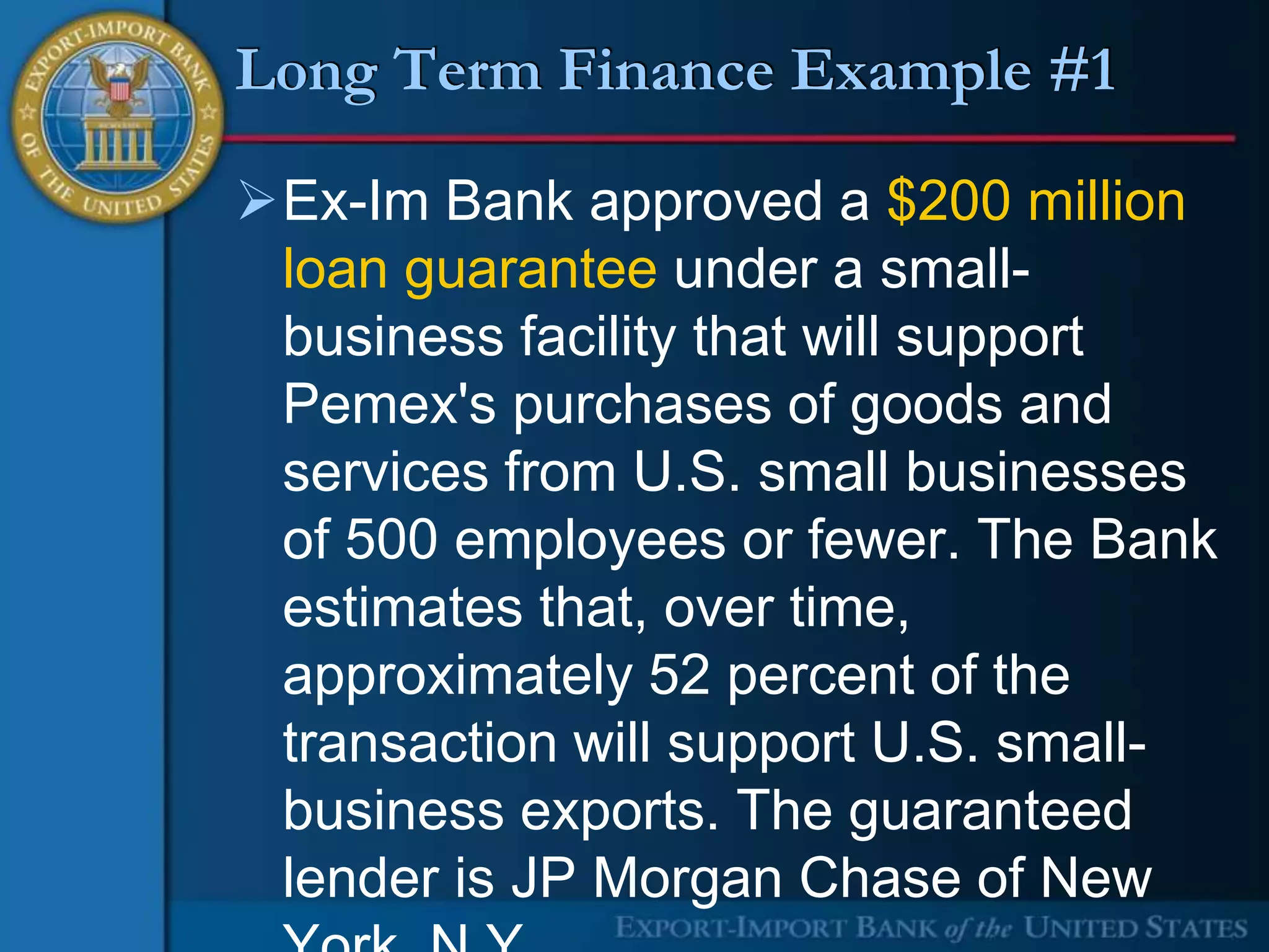 Long Term Finance Example #1

Ex-Im Bank approved a $200 million
 loan guarantee under a small-
 business facility that will support
 Pemex's purchases of goods and
 services from U.S. small businesses
 of 500 employees or fewer. The Bank
 estimates that, over time,
 approximately 52 percent of the
 transaction will support U.S. small-
 business exports. The guaranteed
 lender is JP Morgan Chase of New
 
