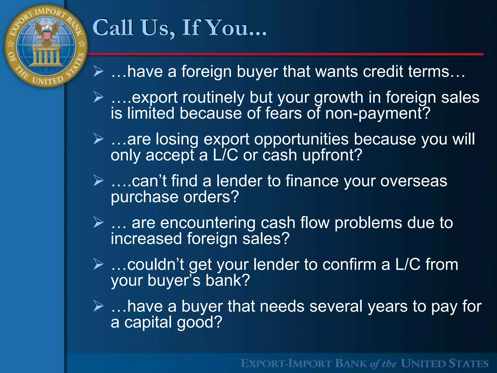Call Us, If You...
 …have a foreign buyer that wants credit terms…
 ….export routinely but your growth in foreign sales
  is limited because of fears of non-payment?
 …are losing export opportunities because you will
  only accept a L/C or cash upfront?
 ….can’t find a lender to finance your overseas
  purchase orders?
 … are encountering cash flow problems due to
  increased foreign sales?
 …couldn’t get your lender to confirm a L/C from
  your buyer’s bank?
 …have a buyer that needs several years to pay for
  a capital good?
 