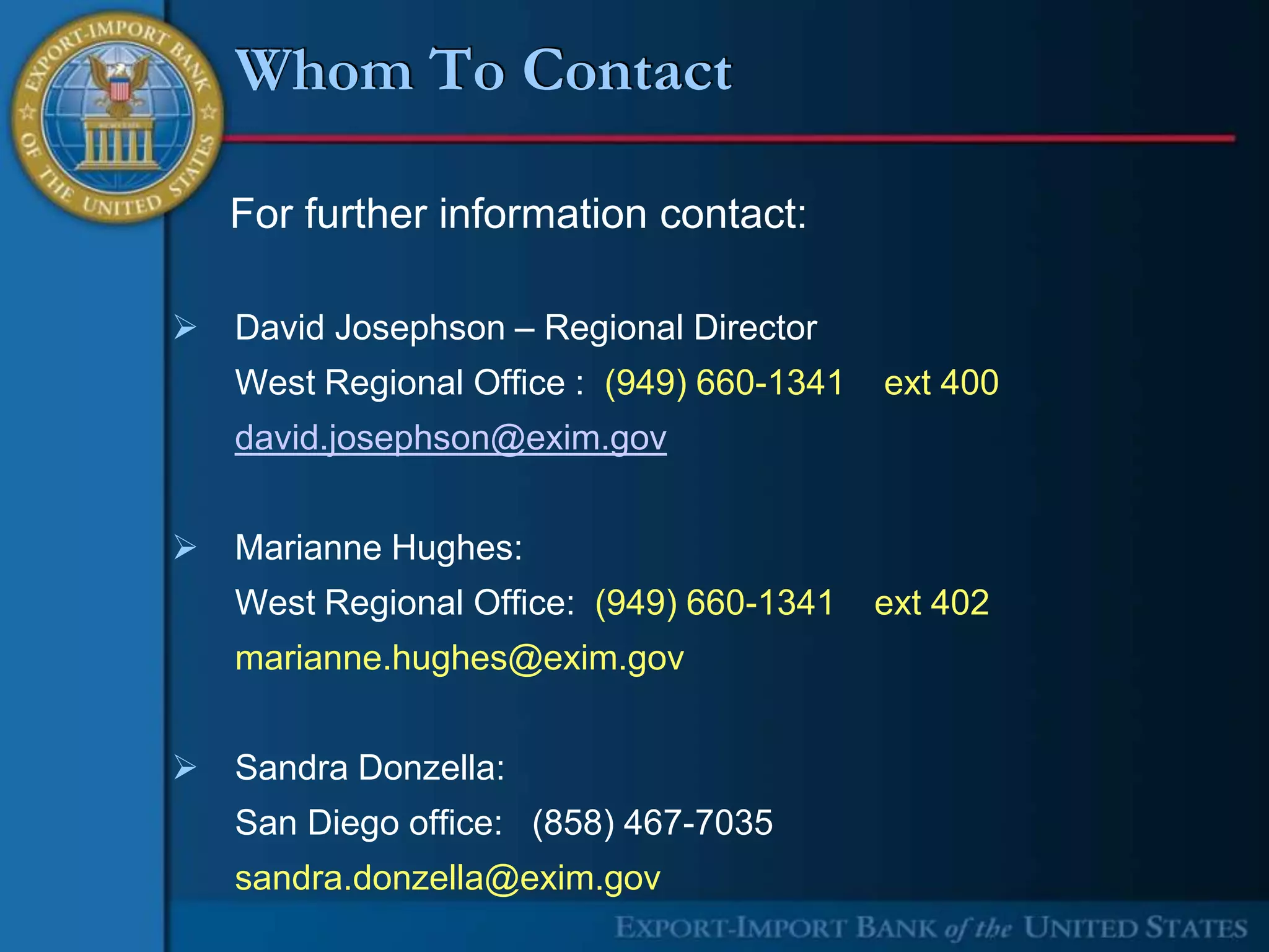 Whom To Contact

    For further information contact:

   David Josephson – Regional Director
    West Regional Office : (949) 660-1341   ext 400
    david.josephson@exim.gov


   Marianne Hughes:
    West Regional Office: (949) 660-1341    ext 402
    marianne.hughes@exim.gov


   Sandra Donzella:
    San Diego office: (858) 467-7035
    sandra.donzella@exim.gov
 