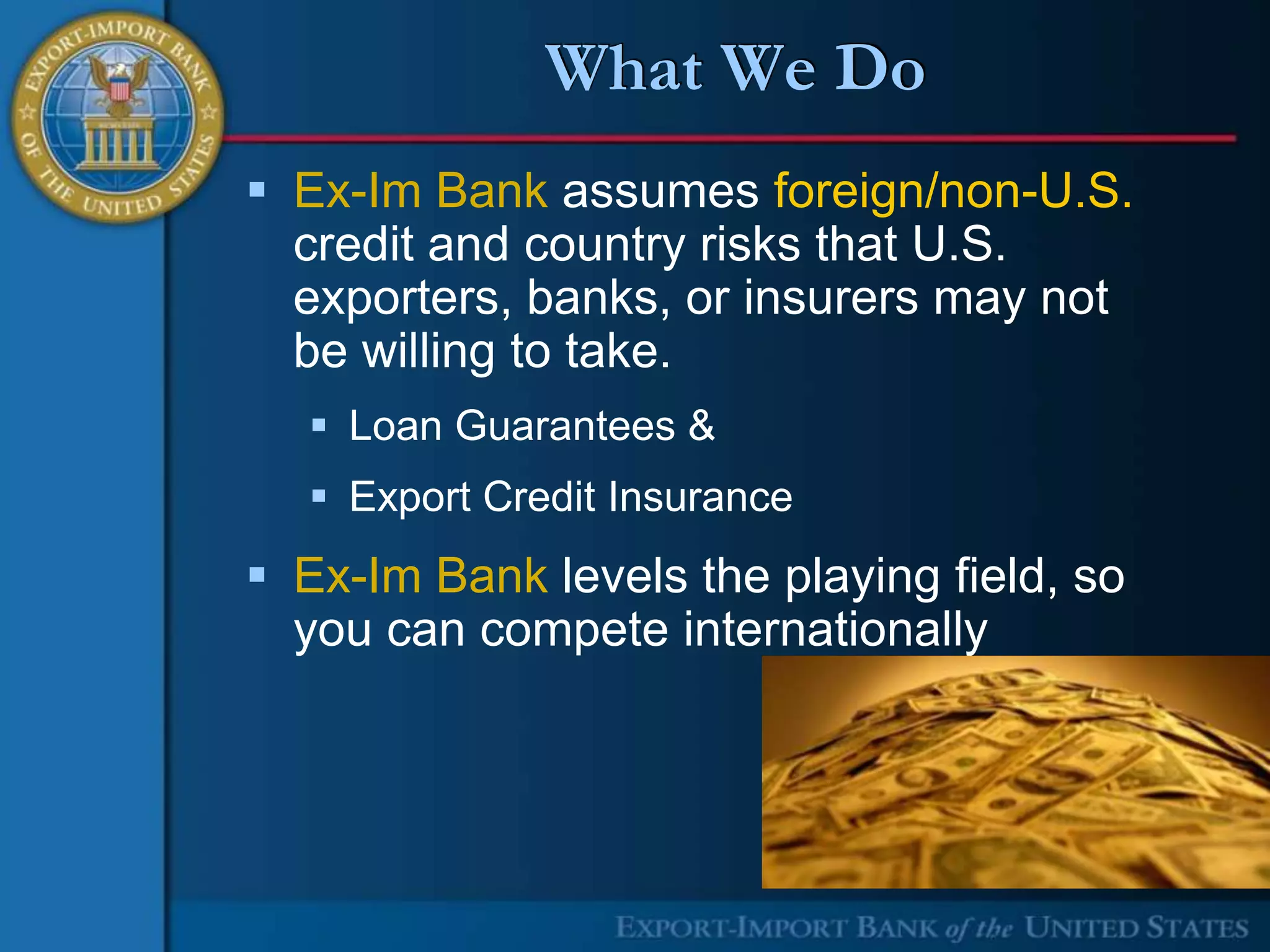 What We Do
 Ex-Im Bank assumes foreign/non-U.S.
  credit and country risks that U.S.
  exporters, banks, or insurers may not
  be willing to take.
   Loan Guarantees &
   Export Credit Insurance
 Ex-Im Bank levels the playing field, so
  you can compete internationally
 
