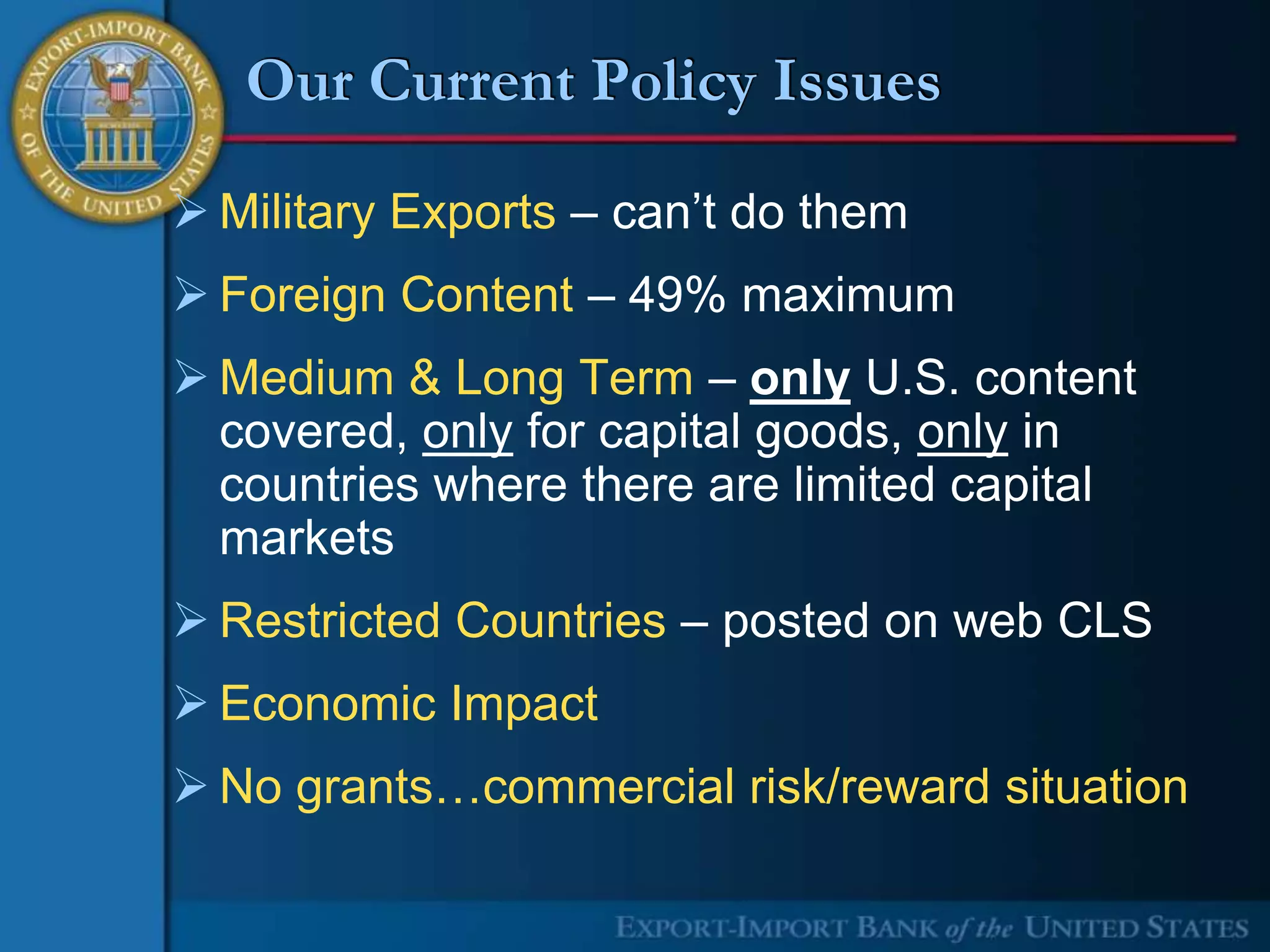 Our Current Policy Issues

 Military Exports – can’t do them
 Foreign Content – 49% maximum
 Medium & Long Term – only U.S. content
  covered, only for capital goods, only in
  countries where there are limited capital
  markets
 Restricted Countries – posted on web CLS
 Economic Impact
 No grants…commercial risk/reward situation
 