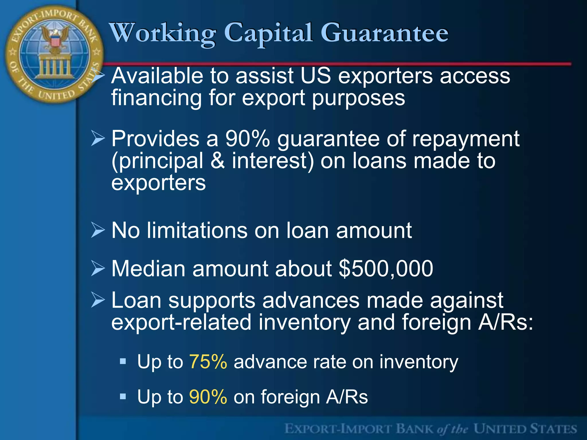 Working Capital Guarantee
 Available to assist US exporters access
  financing for export purposes
 Provides a 90% guarantee of repayment
  (principal & interest) on loans made to
  exporters

 No limitations on loan amount
 Median amount about $500,000
 Loan supports advances made against
  export-related inventory and foreign A/Rs:
   Up to 75% advance rate on inventory
   Up to 90% on foreign A/Rs
 