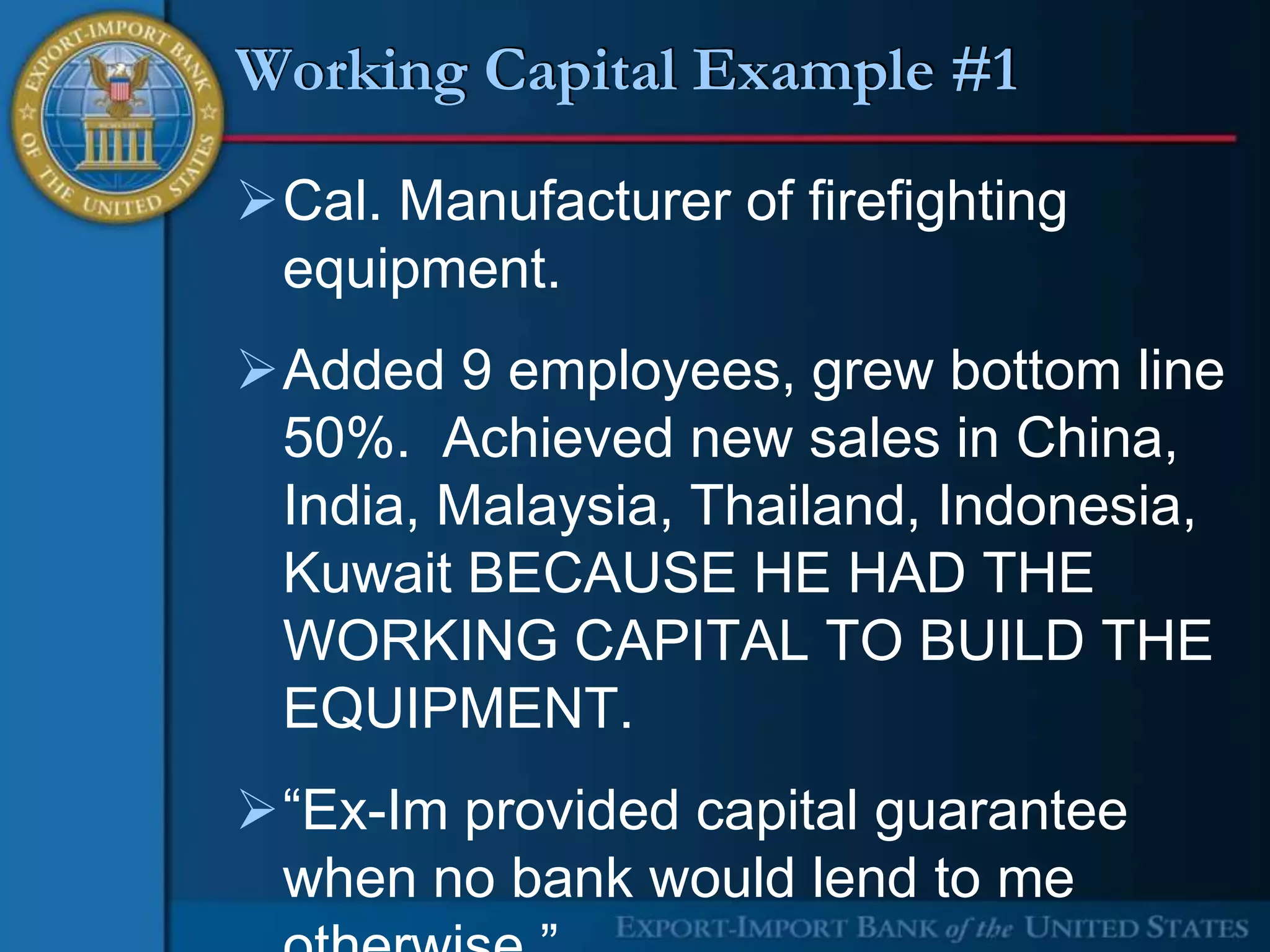 Working Capital Example #1

Cal. Manufacturer of firefighting
 equipment.
Added 9 employees, grew bottom line
 50%. Achieved new sales in China,
 India, Malaysia, Thailand, Indonesia,
 Kuwait BECAUSE HE HAD THE
 WORKING CAPITAL TO BUILD THE
 EQUIPMENT.
“Ex-Im provided capital guarantee
 when no bank would lend to me
 