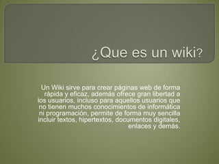 ¿Que es un wiki? Un Wiki sirve para crear páginas web de forma rápida y eficaz, además ofrece gran libertad a los usuarios, incluso para aquellos usuarios que no tienen muchos conocimientos de informática ni programación, permite de forma muy sencilla incluir textos, hipertextos, documentos digitales, enlaces y demás. 