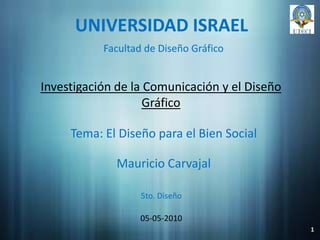 UNIVERSIDAD ISRAEL Facultad de Diseño Gráfico Investigación de la Comunicación y el Diseño Gráfico Tema: El Diseño para el Bien Social Mauricio Carvajal 5to. Diseño 05-05-2010 1 
