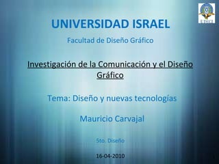 UNIVERSIDAD ISRAEL Investigación de la Comunicación y el Diseño Gráfico Mauricio Carvajal 16-04-2010 1 Facultad de Diseño Gráfico Tema: Diseño y nuevas tecnologías 5to. Diseño 