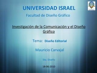 UNIVERSIDAD ISRAEL Investigación de la Comunicación y el Diseño Gráfico Mauricio Carvajal 18-06-2010 1 Facultad de Diseño Gráfico Tema:  Diseño Editorial 5to. Diseño 