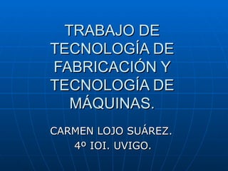 TRABAJO DE TECNOLOGÍA DE FABRICACIÓN Y TECNOLOGÍA DE MÁQUINAS. CARMEN LOJO SUÁREZ.  4º IOI. UVIGO. 