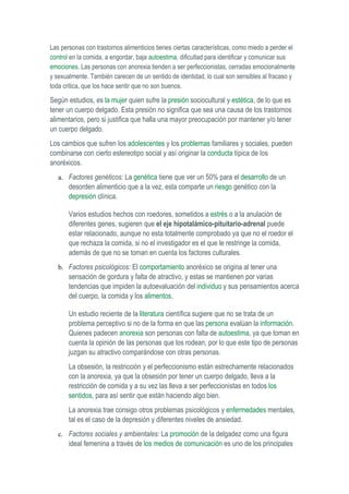 Las personas con trastornos alimenticios tienes ciertas características, como miedo a perder el
control en la comida, a engordar, baja autoestima, dificultad para identificar y comunicar sus
emociones. Las personas con anorexia tienden a ser perfeccionistas, cerradas emocionalmente
y sexualmente. También carecen de un sentido de identidad, lo cual son sensibles al fracaso y
toda critica, que los hace sentir que no son buenos.

Según estudios, es la mujer quien sufre la presión sociocultural y estética, de lo que es
tener un cuerpo delgado. Esta presión no significa que sea una causa de los trastornos
alimentarios, pero si justifica que halla una mayor preocupación por mantener y/o tener
un cuerpo delgado.
Los cambios que sufren los adolescentes y los problemas familiares y sociales, pueden
combinarse con cierto estereotipo social y así originar la conducta típica de los
anoréxicos.
   a. Factores genéticos: La genética tiene que ver un 50% para el desarrollo de un
       desorden alimenticio que a la vez, esta comparte un riesgo genético con la
       depresión clínica.

       Varios estudios hechos con roedores, sometidos a estrés o a la anulación de
       diferentes genes, sugieren que el eje hipotalámico-pituitario-adrenal puede
       estar relacionado, aunque no esta totalmente comprobado ya que no el roedor el
       que rechaza la comida, si no el investigador es el que le restringe la comida,
       además de que no se toman en cuenta los factores culturales.
   b. Factores psicológicos: El comportamiento anoréxico se origina al tener una
       sensación de gordura y falta de atractivo, y estas se mantienen por varias
       tendencias que impiden la autoevaluación del individuo y sus pensamientos acerca
       del cuerpo, la comida y los alimentos.

       Un estudio reciente de la literatura científica sugiere que no se trata de un
       problema perceptivo si no de la forma en que las persona evalúan la información.
       Quienes padecen anorexia son personas con falta de autoestima, ya que toman en
       cuenta la opinión de las personas que los rodean, por lo que este tipo de personas
       juzgan su atractivo comparándose con otras personas.
       La obsesión, la restricción y el perfeccionismo están estrechamente relacionados
       con la anorexia, ya que la obsesión por tener un cuerpo delgado, lleva a la
       restricción de comida y a su vez las lleva a ser perfeccionistas en todos los
       sentidos, para así sentir que están haciendo algo bien.
       La anorexia trae consigo otros problemas psicológicos y enfermedades mentales,
       tal es el caso de la depresión y diferentes niveles de ansiedad.
   c. Factores sociales y ambientales: La promoción de la delgadez como una figura
       ideal femenina a través de los medios de comunicación es uno de los principales
 