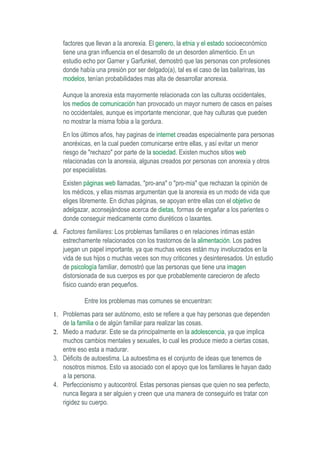 factores que llevan a la anorexia. El genero, la etnia y el estado socioeconómico
   tiene una gran influencia en el desarrollo de un desorden alimenticio. En un
   estudio echo por Garner y Garfunkel, demostró que las personas con profesiones
   donde había una presión por ser delgado(a), tal es el caso de las bailarinas, las
   modelos, tenían probabilidades mas alta de desarrollar anorexia.

   Aunque la anorexia esta mayormente relacionada con las culturas occidentales,
   los medios de comunicación han provocado un mayor numero de casos en países
   no occidentales, aunque es importante mencionar, que hay culturas que pueden
   no mostrar la misma fobia a la gordura.
   En los últimos años, hay paginas de internet creadas especialmente para personas
   anoréxicas, en la cual pueden comunicarse entre ellas, y así evitar un menor
   riesgo de "rechazo" por parte de la sociedad. Existen muchos sitios web
   relacionadas con la anorexia, algunas creados por personas con anorexia y otros
   por especialistas.
   Existen páginas web llamadas, "pro-ana" o "pro-mia" que rechazan la opinión de
   los médicos, y ellas mismas argumentan que la anorexia es un modo de vida que
   eliges libremente. En dichas páginas, se apoyan entre ellas con el objetivo de
   adelgazar, aconsejándose acerca de dietas, formas de engañar a los parientes o
   donde conseguir medicamente como diuréticos o laxantes.
d. Factores familiares: Los problemas familiares o en relaciones íntimas están
   estrechamente relacionados con los trastornos de la alimentación. Los padres
   juegan un papel importante, ya que muchas veces están muy involucrados en la
   vida de sus hijos o muchas veces son muy criticones y desinteresados. Un estudio
   de psicología familiar, demostró que las personas que tiene una imagen
   distorsionada de sus cuerpos es por que probablemente carecieron de afecto
   físico cuando eran pequeños.

            Entre los problemas mas comunes se encuentran:
1. Problemas para ser autónomo, esto se refiere a que hay personas que dependen
   de la familia o de algún familiar para realizar las cosas.
2. Miedo a madurar. Este se da principalmente en la adolescencia, ya que implica
   muchos cambios mentales y sexuales, lo cual les produce miedo a ciertas cosas,
   entre eso esta a madurar.
3. Déficits de autoestima. La autoestima es el conjunto de ideas que tenemos de
   nosotros mismos. Esto va asociado con el apoyo que los familiares le hayan dado
   a la persona.
4. Perfeccionismo y autocontrol. Estas personas piensas que quien no sea perfecto,
   nunca llegara a ser alguien y creen que una manera de conseguirlo es tratar con
   rigidez su cuerpo.
 