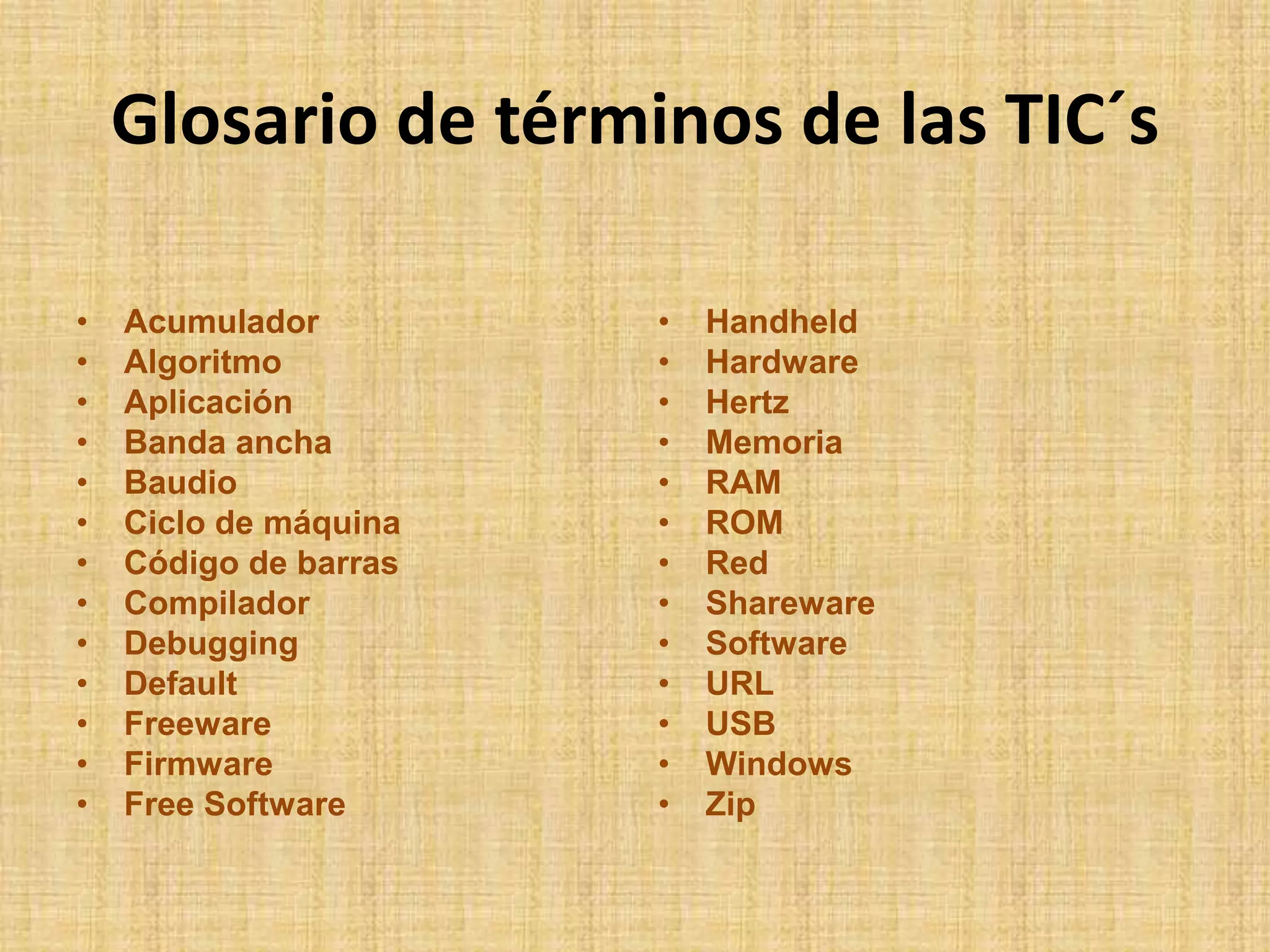 Glosario de términos de las TIC´sAcumuladorAlgoritmoAplicaciónBanda anchaBaudioCiclo de máquinaCódigo de barrasCompiladorDebuggingDefaultFreewareFirmwareFree SoftwareHandheldHardwareHertzMemoriaRAMROMRedSharewareSoftwareURLUSBWindowsZip