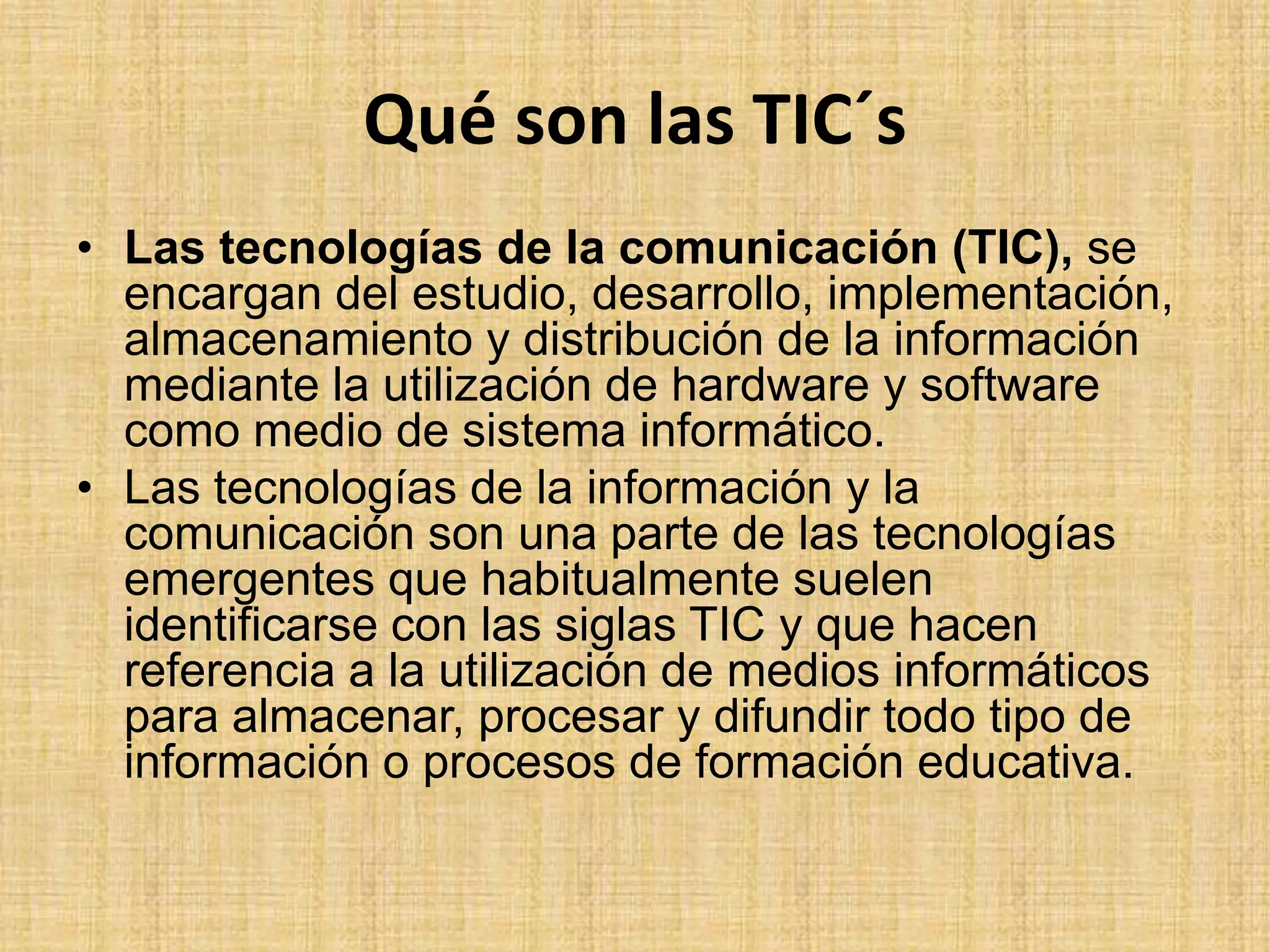 Qué son las TIC´sLas tecnologías de la comunicación (TIC), se encargan del estudio, desarrollo, implementación, almacenamiento y distribución de la información mediante la utilización de hardware y software como medio de sistema informático.Las tecnologías de la información y la comunicación son una parte de las tecnologías emergentes que habitualmente suelen identificarse con las siglas TIC y que hacen referencia a la utilización de medios informáticos para almacenar, procesar y difundir todo tipo de información o procesos de formación educativa.