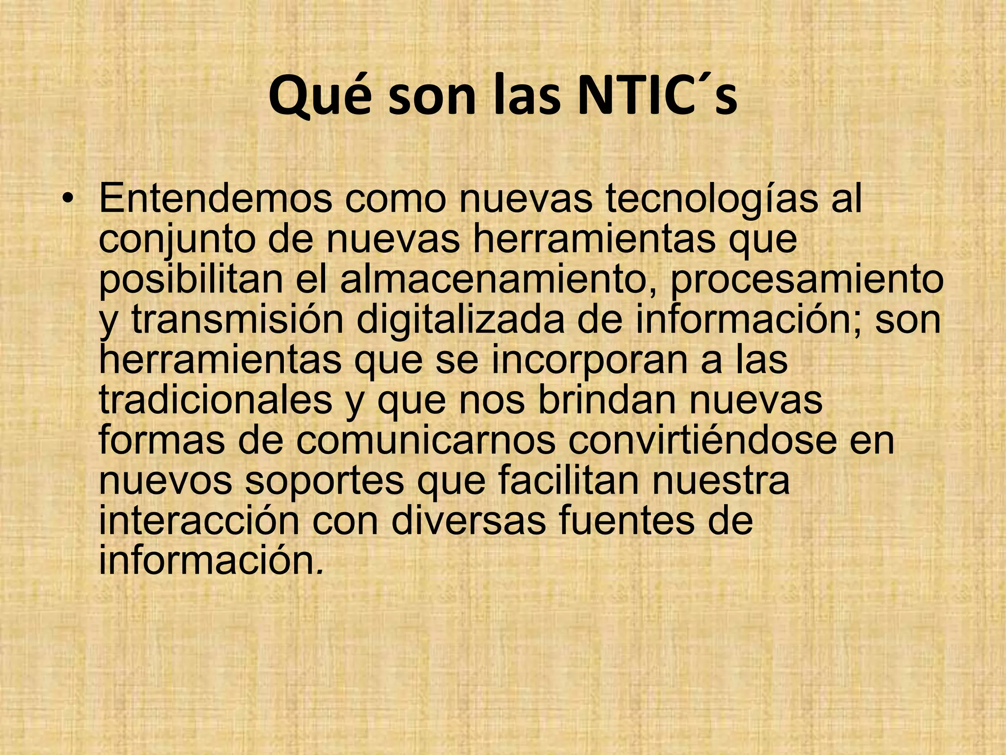 Qué son las NTIC´sEntendemos como nuevas tecnologías al conjunto de nuevas herramientas que posibilitan el almacenamiento, procesamiento y transmisión digitalizada de información; son herramientas que se incorporan a las tradicionales y que nos brindan nuevas formas de comunicarnos convirtiéndose en nuevos soportes que facilitan nuestra interacción con diversas fuentes de información.