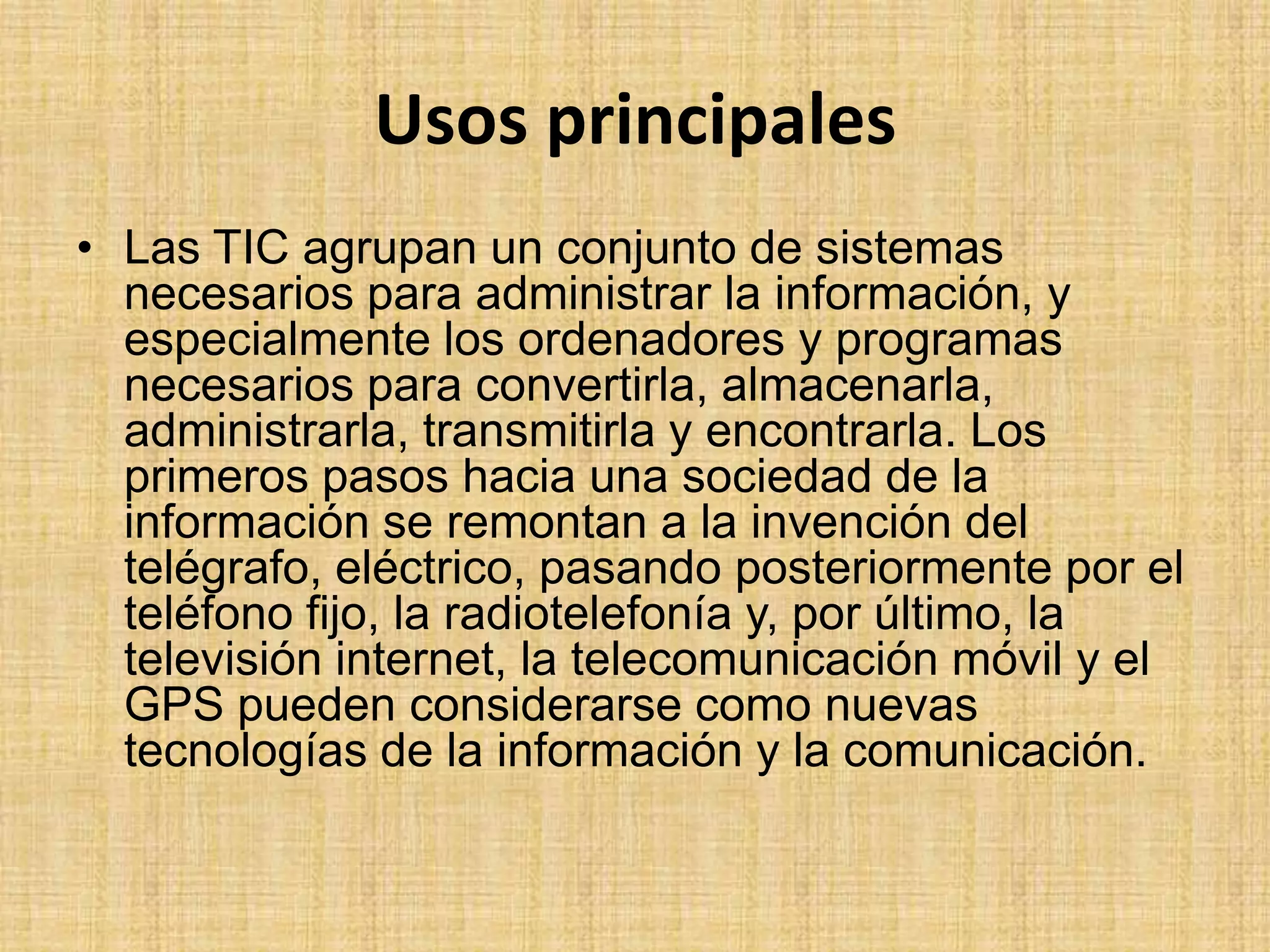 Usos principalesLas TIC agrupan un conjunto de sistemas necesarios para administrar la información, y especialmente los ordenadores y programas necesarios para convertirla, almacenarla, administrarla, transmitirla y encontrarla. Los primeros pasos hacia una sociedad de la información se remontan a la invención del telégrafo, eléctrico, pasando posteriormente por el teléfono fijo, la radiotelefonía y, por último, la televisión internet, la telecomunicación móvil y el GPS pueden considerarse como nuevas tecnologías de la información y la comunicación.