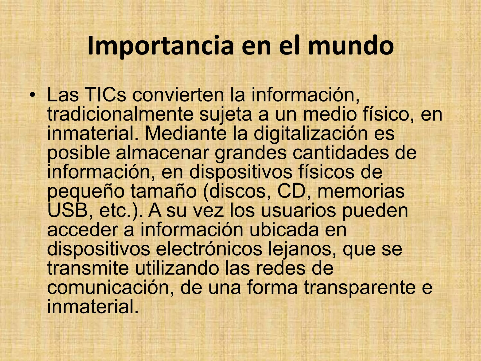 Importancia en el mundoLas TICs convierten la información, tradicionalmente sujeta a un medio físico, en inmaterial. Mediante la digitalización es posible almacenar grandes cantidades de información, en dispositivos físicos de pequeño tamaño (discos, CD, memorias USB, etc.). A su vez los usuarios pueden acceder a información ubicada en dispositivos electrónicos lejanos, que se transmite utilizando las redes de comunicación, de una forma transparente e inmaterial. 