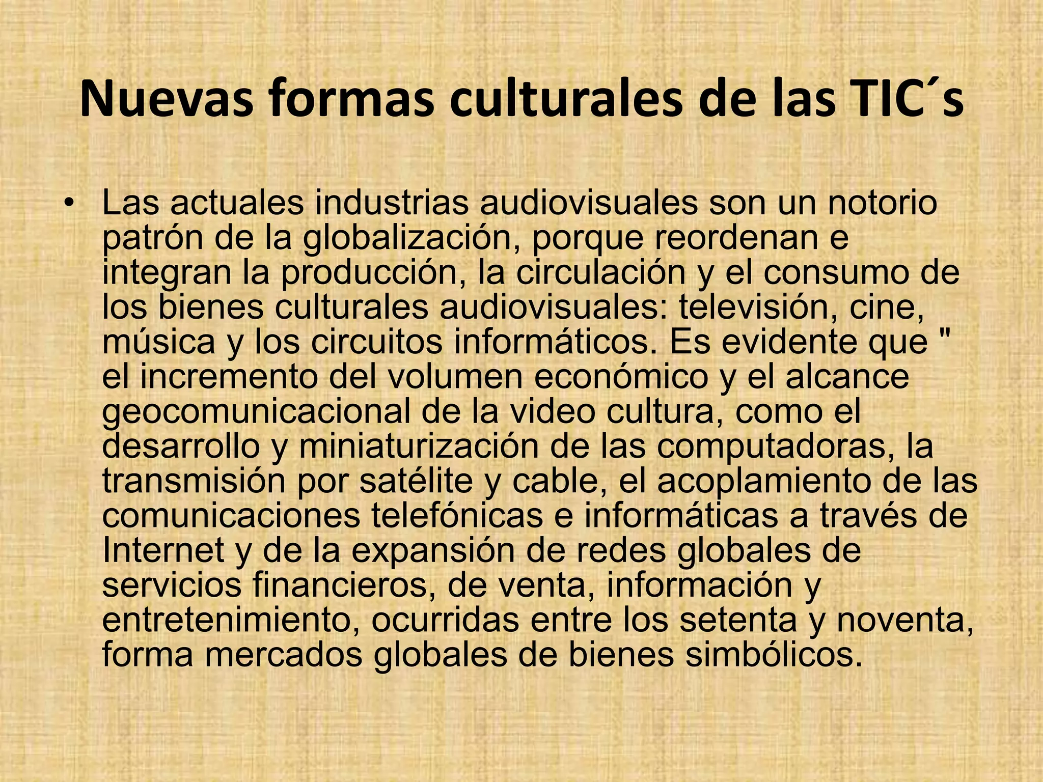 Nuevas formas culturales de las TIC´sLas actuales industrias audiovisuales son un notorio patrón de la globalización, porque reordenan e integran la producción, la circulación y el consumo de los bienes culturales audiovisuales: televisión, cine, música y los circuitos informáticos. Es evidente que " el incremento del volumen económico y el alcance geocomunicacionalde la video cultura, como el desarrollo y miniaturización de las computadoras, la transmisión por satélite y cable, el acoplamiento de las comunicaciones telefónicas e informáticas a través de Internet y de la expansión de redes globales de servicios financieros, de venta, información y entretenimiento, ocurridas entre los setenta y noventa, forma mercados globales de bienes simbólicos.