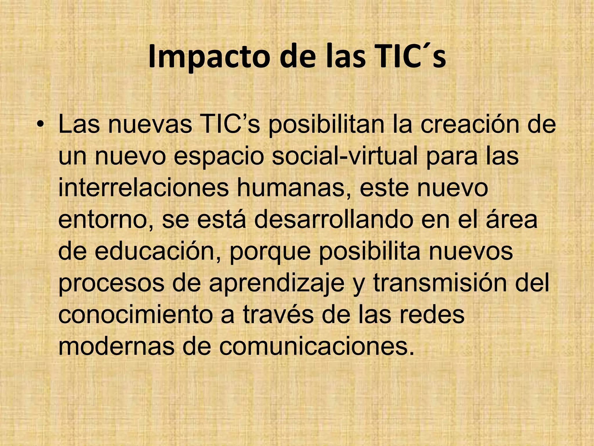 Impacto de las TIC´sLas nuevas TIC’s posibilitan la creación de un nuevo espacio social-virtual para las interrelaciones humanas, este nuevo entorno, se está desarrollando en el área de educación, porque posibilita nuevos procesos de aprendizaje y transmisión del conocimiento a través de las redes modernas de comunicaciones. 