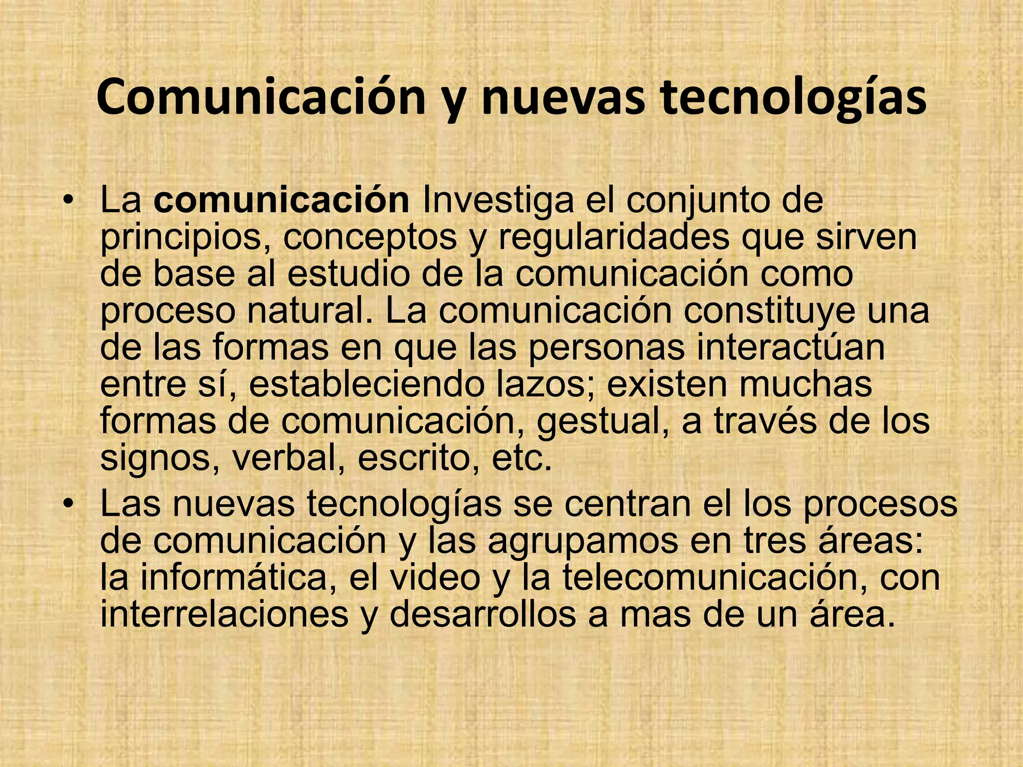 Comunicación y nuevas tecnologíasLa comunicación Investiga el conjunto de principios, conceptos y regularidades que sirven de base al estudio de la comunicación como proceso natural. La comunicación constituye una de las formas en que las personas interactúan entre sí, estableciendo lazos; existen muchas formas de comunicación, gestual, a través de los signos, verbal, escrito, etc.Las nuevas tecnologías se centran el los procesos de comunicación y las agrupamos en tres áreas: la informática, el video y la telecomunicación, con interrelaciones y desarrollos a mas de un área.