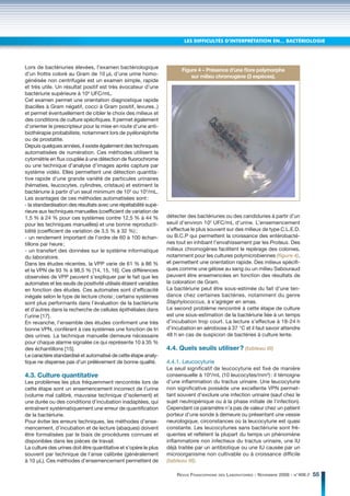 LES DIFFICULTÉS D’INTERPRÉTATION EN… BACTÉRIOLOGIE




Lors de bactériuries élevées, l’examen bactériologique
                                                                         Figure 4 – Présence d’une ﬂore polymorphe
d’un frottis coloré au Gram de 10 μL d’une urine homo-                       sur milieu chromogène (3 espèces).
généisée non centrifugée est un examen simple, rapide
et très utile. Un résultat positif est très évocateur d’une
bactériurie supérieure à 104 UFC/mL.
Cet examen permet une orientation diagnostique rapide
(bacilles à Gram négatif, cocci à Gram positif, levures..)
et permet éventuellement de cibler le choix des milieux et
des conditions de culture spécifiques. Il permet également
d’orienter le prescripteur pour la mise en route d’une anti-
biothérapie probabiliste, notamment lors de pyélonéphrite
ou de prostatite.
Depuis quelques années, il existe également des techniques
automatisées de numération. Ces méthodes utilisent la
cytométrie en flux couplée à une détection de fluorochrome
ou une technique d’analyse d’images après capture par
système vidéo. Elles permettent une détection quantita-
tive rapide d’une grande variété de particules urinaires
(hématies, leucocytes, cylindres, cristaux) et estiment la
bactériurie à partir d’un seuil minimum de 103 ou 104/mL.
Les avantages de ces méthodes automatisées sont :
- la standardisation des résultats avec une répétabilité supé-
rieure aux techniques manuelles (coefficient de variation de
1,5 % à 24 % pour ces systèmes contre 12,5 % à 44 %                détecter des bactériuries ou des candiduries à partir d’un
pour les techniques manuelles) et une bonne reproducti-            seuil d’environ 102 UFC/mL d’urine. L’ensemencement
bilité (coefficient de variation de 3,5 % à 32 %) ;                s’effectue le plus souvent sur des milieux de type C.L.E.D.
- un rendement important de l’ordre de 60 à 100 échan-             ou B.C.P qui permettent la croissance des entérobacté-
tillons par heure ;                                                ries tout en inhibant l’envahissement par les Proteus. Des
- un transfert des données sur le système informatique             milieux chromogènes facilitent le repérage des colonies,
du laboratoire.                                                    notamment pour les cultures polymicrobiennes (ﬁgure 4),
Dans les études récentes, la VPP varie de 61 % à 86 %              et permettent une orientation rapide. Des milieux spécifi-
et la VPN de 93 % à 98,5 % [14, 15, 16]. Ces différences           ques comme une gélose au sang ou un milieu Sabouraud
observées de VPP peuvent s’expliquer par le fait que les           peuvent être ensemencées en fonction des résultats de
automates et les seuils de positivité utilisés étaient variables   la coloration de Gram.
en fonction des études. Ces automates sont d’efficacité            La bactériurie peut être sous-estimée du fait d’une ten-
inégale selon le type de lecture choisi ; certains systèmes        dance chez certaines bactéries, notamment du genre
sont plus performants dans l’évaluation de la bactériurie          Staphylococcus, à s’agréger en amas.
et d’autres dans la recherche de cellules épithéliales dans        Le second problème rencontré à cette étape de culture
l’urine [17].                                                      est une sous-estimation de la bactériurie liée à un temps
En revanche, l’ensemble des études confirment une très             d’incubation trop court. La lecture s’effectue à 18-24 h
bonne VPN, conférant à ces systèmes une fonction de tri            d’incubation en aérobiose à 37 °C et il faut savoir attendre
des urines. La technique manuelle demeure nécessaire               48 h en cas de suspicion de bactéries à culture lente.
pour chaque alarme signalée ce qui représente 10 à 35 %
des échantillons [15].                                             4.4. Quels seuils utiliser ? (tableau III)
Le caractère standardisé et automatisé de cette étape analy-
tique ne dispense pas d’un prélèvement de bonne qualité.           4.4.1. Leucocyturie
                                                                   Le seuil significatif de leucocyturie est fixé de manière
4.3. Culture quantitative                                          consensuelle à 104/mL (10 leucocytes/mm3) : il témoigne
Les problèmes les plus fréquemment rencontrés lors de              d’une inflammation du tractus urinaire. Une leucocyturie
cette étape sont un ensemencement incorrect de l’urine             non significative possède une excellente VPN permet-
(volume mal calibré, mauvaise technique d’isolement) et            tant souvent d’exclure une infection urinaire (sauf chez le
une durée ou des conditions d’incubation inadaptées, qui           sujet neutropénique ou à la phase initiale de l’infection).
entraînent systématiquement une erreur de quantification           Cependant ce paramètre n’a pas de valeur chez un patient
de la bactériurie.                                                 porteur d’une sonde à demeure ou présentant une vessie
Pour éviter les erreurs techniques, les méthodes d’ense-           neurologique, circonstances où la leucocyturie est quasi
mencement, d’incubation et de lecture (abaques) doivent            constante. Les leucocyturies sans bactériurie sont fré-
être formalisées par le biais de procédures connues et             quentes et reflètent la plupart du temps un phénomène
disponibles dans les pièces de travail.                            inflammatoire non infectieux du tractus urinaire, une IU
La culture des urines doit être quantitative et s’opère le plus    déjà traitée par un antibiotique ou une IU causée par un
souvent par technique de l’anse calibrée (généralement             microorganisme non cultivable ou à croissance difficile
à 10 μL). Ces méthodes d’ensemencement permettent de               (tableau III).

                                                                       REVUE FRANCOPHONE DES LABORATOIRES - NOVEMBRE 2008 - N°406 //   55
 