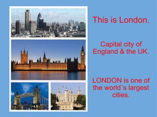   This is London.     Capital city of England & the UK.       LONDON is one of the world´s largest cities.              
